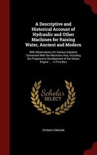 A Descriptive and Historical Account of Hydraulic and Other Machines for Raising Water, Ancient and Modern: With Observations On Various Subjects Connected With the Mechanic Arts, Including the Progressive D