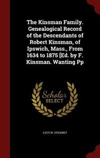 The Kinsman Family. Genealogical Record of the Descendants of Robert Kinsman, of Ipswich, Mass., From 1634 to 1875 [Ed. by F. Kinsman. Wanting Pp