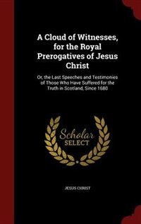 A Cloud of Witnesses, for the Royal Prerogatives of Jesus Christ: Or, the Last Speeches and Testimonies of Those Who Have Suffered for the Truth in Scotland, Since 1