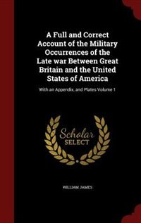 A Full and Correct Account of the Military Occurrences of the Late war Between Great Britain and the United States of America: With an Appendix, and Plates Volume 1
