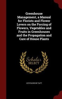 Greenhouse Management, a Manual for Florists and Flower Lovers on the Forcing of Flowers, Vegetables and Fruits in Greenhouses and the Propagation and Care of House Plants