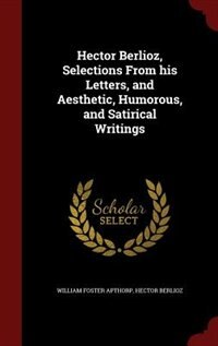 Hector Berlioz, Selections From his Letters, and Aesthetic, Humorous, and Satirical Writings