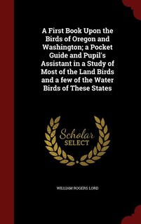 A First Book Upon the Birds of Oregon and Washington; a Pocket Guide and Pupil's Assistant in a Study of Most of the Land Birds and a few of the Water Birds of These States
