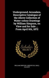 Underground Jerusalem. Descriptive Catalogue of the Above Collection of Water-colour Drawings by William Simpson, on View and for Sale ... From April 6th, 1872