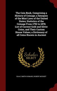 The Coin Book, Comprising a History of Coinage; a Synopsis of the Mint Laws of the United States; Statistics of the Coinage From 1792 to 1870; List of Current Gold and Silver Coins, and Their Custom House Values; a Dictionary of all Coins Known in Ancient