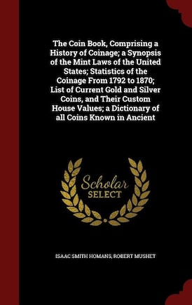 The Coin Book, Comprising a History of Coinage; a Synopsis of the Mint Laws of the United States; Statistics of the Coinage From 1792 to 1870; List of Current Gold and Silver Coins, and Their Custom House Values; a Dictionary of all Coins Known in Ancient