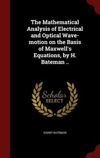 The Mathematical Analysis of Electrical and Optical Wave-motion on the Basis of Maxwell's Equations, by H. Bateman ..