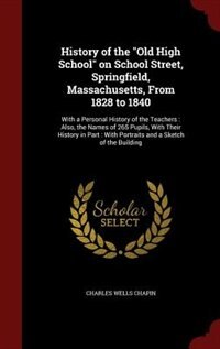 History of the Old High School on School Street, Springfield, Massachusetts, From 1828 to 1840: With a Personal History of the Teachers : Also, the Names of 265 Pupils, With Their History in Part