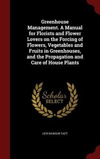 Greenhouse Management. A Manual for Florists and Flower Lovers on the Forcing of Flowers, Vegetables and Fruits in Greenhouses, and the Propagation and Care of House Plants
