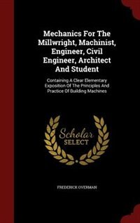 Mechanics For The Millwright, Machinist, Engineer, Civil Engineer, Architect And Student: Containing A Clear Elementary Exposition Of The Principles And Practice Of Building Machines