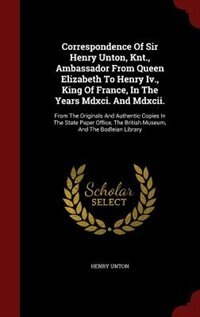 Correspondence Of Sir Henry Unton, Knt., Ambassador From Queen Elizabeth To Henry Iv., King Of France, In The Years Mdxci. And Mdxcii.: From The Originals And Authentic Copies In The State Paper Office, The British Museum, And The Bodl