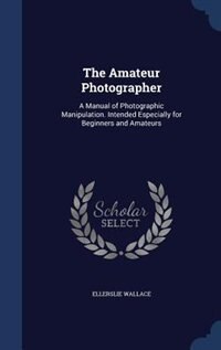 The Amateur Photographer: A Manual of Photographic Manipulation. Intended Especially for Beginners and Amateurs