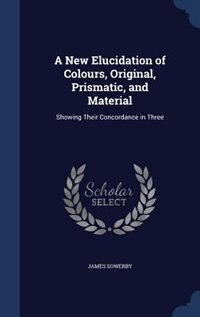 A New Elucidation of Colours, Original, Prismatic, and Material: Showing Their Concordance in Three