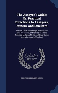 The Assayer's Guide; Or, Practical Directions to Assayers, Miners, and Smelters: For the Tests and Assays, by Heat and Wet Processes, of the Ores of All the Principal Metals, of Go