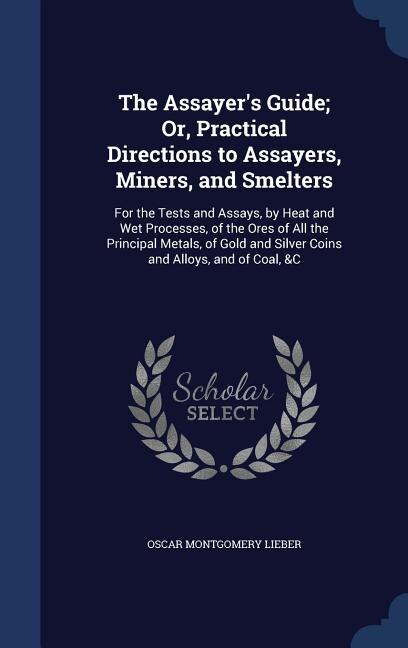 The Assayer's Guide; Or, Practical Directions to Assayers, Miners, and Smelters: For the Tests and Assays, by Heat and Wet Processes, of the Ores of All the Principal Metals, of Go