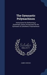 The Gymnastic Polymachinon: Instructions for Performing a Systematic Series of Exercises On the Gymnastic & Calisthenic Polymac