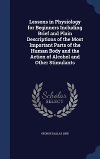 Lessons in Physiology for Beginners Including Brief and Plain Descriptions of the Most Important Parts of the Human Body and the Action of Alcohol and Other Stimulants