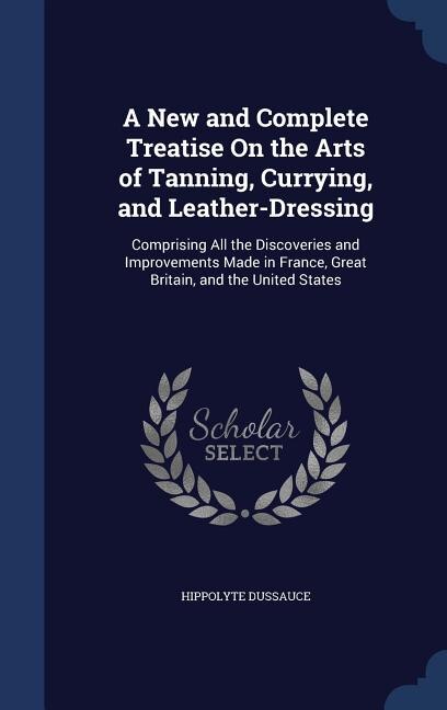 A New and Complete Treatise On the Arts of Tanning, Currying, and Leather-Dressing: Comprising All the Discoveries and Improvements Made in France, Great Britain, and the United States