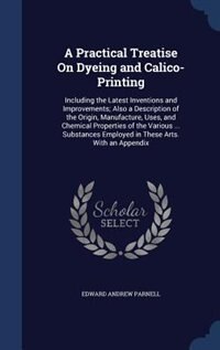 A Practical Treatise On Dyeing and Calico-Printing: Including the Latest Inventions and Improvements; Also a Description of the Origin, Manufacture, Us