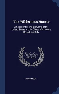 The Wilderness Hunter: An Account of the Big Game of the United States and Its Chase With Horse, Hound, and Rifle