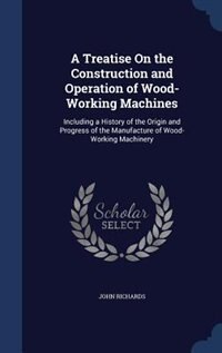 A Treatise On the Construction and Operation of Wood-Working Machines: Including a History of the Origin and Progress of the Manufacture of Wood-Working Machinery