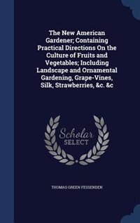 The New American Gardener; Containing Practical Directions On the Culture of Fruits and Vegetables; Including Landscape and Ornamental Gardening, Grape-Vines, Silk, Strawberries, &c. &c