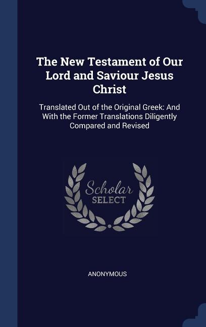 The New Testament of Our Lord and Saviour Jesus Christ: Translated Out of the Original Greek: And With the Former Translations Diligently Compared and Revi