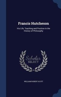 Francis Hutcheson: His Life, Teaching and Position in the History of Philosophy