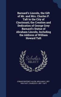 Barnard's Lincoln, the Gift of Mr. and Mrs. Charles P. Taft to the City of Cincinnati; the Creation and Dedication of George Grey Barnard's Statue of Abraham Lincoln, Including the Address of William Howard Taft
