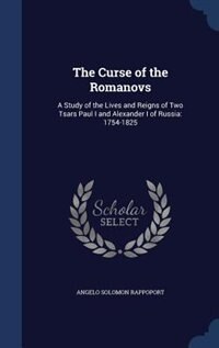 The Curse of the Romanovs: A Study of the Lives and Reigns of Two Tsars Paul I and Alexander I of Russia: 1754-1825