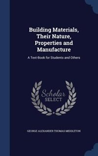 Building Materials, Their Nature, Properties and Manufacture: A Text-Book for Students and Others