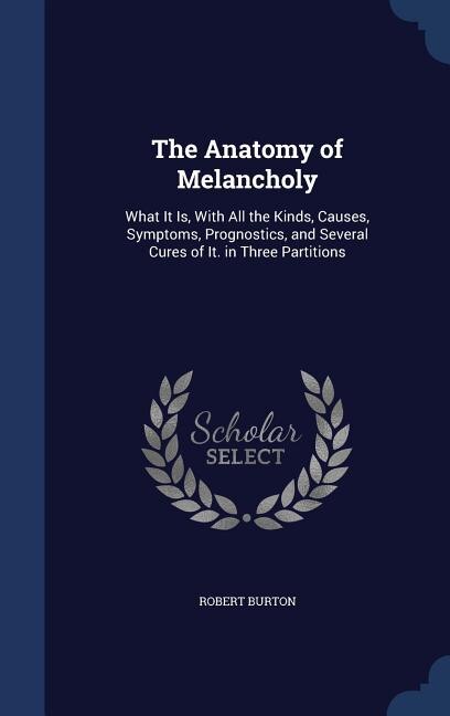 The Anatomy of Melancholy: What It Is, With All the Kinds, Causes, Symptoms, Prognostics, and Several Cures of It. in Three Pa