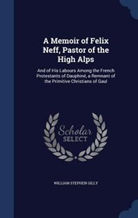 A Memoir of Felix Neff, Pastor of the High Alps: And of His Labours Among the French Protestants of Dauphiné, a Remnant of the Primitive Christians