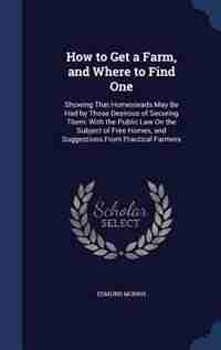 How to Get a Farm, and Where to Find One: Showing That Homesteads May Be Had by Those Desirous of Securing Them: With the Public Law On the S by Edmund Morris