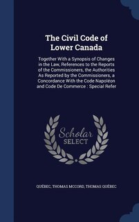The Civil Code of Lower Canada: Together With a Synopsis of Changes in the Law, References to the Reports of the Commissioners, the
