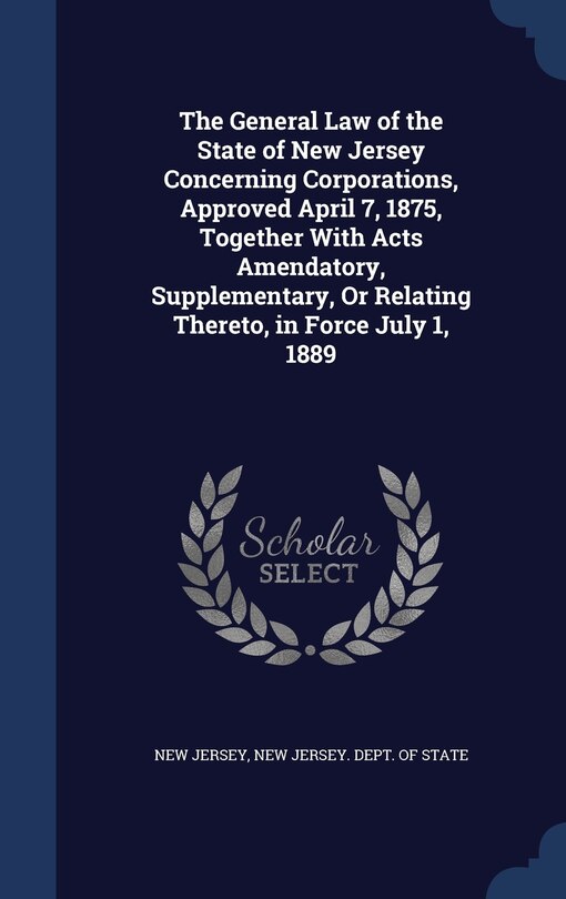 The General Law of the State of New Jersey Concerning Corporations, Approved April 7, 1875, Together With Acts Amendatory, Supplementary, Or Relating Thereto, in Force July 1, 1889