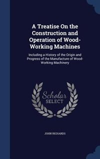 A Treatise On the Construction and Operation of Wood-Working Machines: Including a History of the Origin and Progress of the Manufacture of Wood-Working Machinery