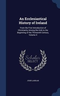 An Ecclesiastical History of Ireland: From the First Introduction of Christianity Among the Irish to the Beginning of the Thirteenth Cent