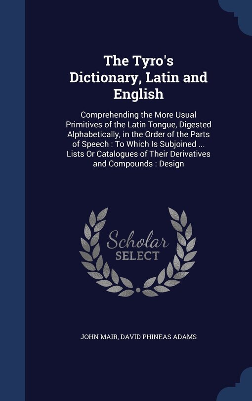 The Tyro's Dictionary, Latin and English: Comprehending the More Usual Primitives of the Latin Tongue, Digested Alphabetically, in the Order of the Parts of Speech: To Which Is Subjoined ... Lists Or Catalogues of Their Derivatives and Compounds: Design