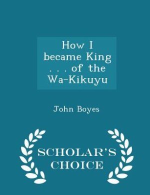 Front cover_How I became King . . . of the Wa-Kikuyu  - Scholar's Choice Edition
