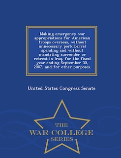 Front cover_Making emergency war appropriations for American troops overseas, without unnecessary pork barrel spending and without mandating surrender or retreat in Iraq, for the fiscal year ending September 30, 2007, and for other purposes. - War College Series