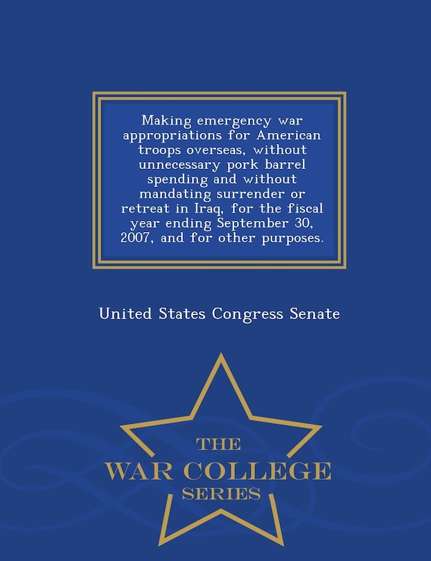 Front cover_Making emergency war appropriations for American troops overseas, without unnecessary pork barrel spending and without mandating surrender or retreat in Iraq, for the fiscal year ending September 30, 2007, and for other purposes. - War College Series