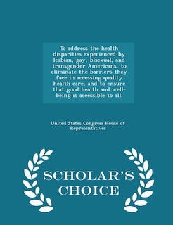 Couverture_To address the health disparities experienced by lesbian, gay, bisexual, and transgender Americans, to eliminate the barriers they face in accessing quality health care, and to ensure that good health and well-being is accessible to all. - Scholar's Choic