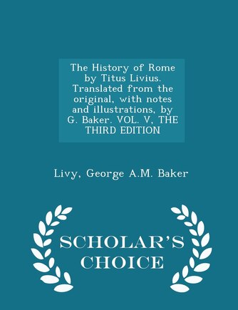 The History of Rome by Titus Livius. Translated from the original, with notes and illustrations, by G. Baker. VOL. V, THE THIRD EDITION - Scholar's Choice Edition