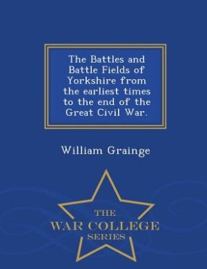 Front cover_The Battles and Battle Fields of Yorkshire from the earliest times to the end of the Great Civil War. - War College Series