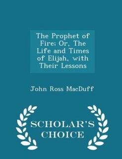 The Prophet of Fire; Or, The Life and Times of Elijah, with Their Lessons - Scholar's Choice Edition