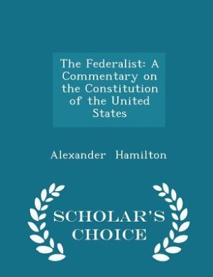 The Federalist: A Commentary on the Constitution of the United States - Scholar's Choice Edition