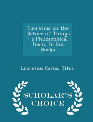 Lucretius on the Nature of Things: a Philosophical Poem, In Six Books - Scholar's Choice Edition