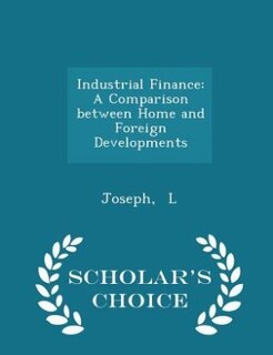 Industrial Finance: A Comparison between Home and Foreign Developments - Scholar's Choice Edition