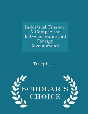 Industrial Finance: A Comparison between Home and Foreign Developments - Scholar's Choice Edition